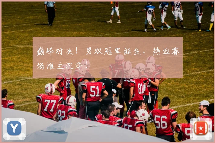 巅峰对决！男双冠军诞生，热血赛场谁主沉浮！