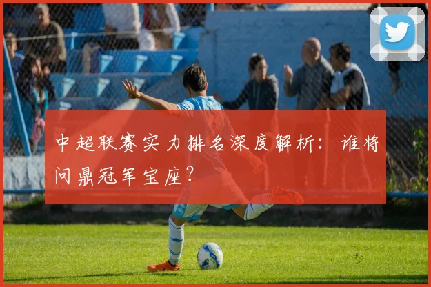 中超联赛实力排名深度解析：谁将问鼎冠军宝座？
