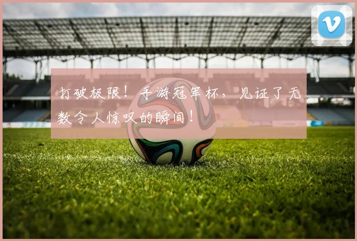 打破极限！手游冠军杯，见证了无数令人惊叹的瞬间！