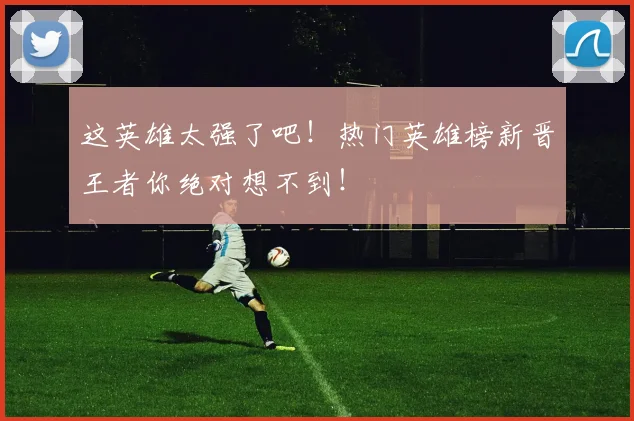 这英雄太强了吧！热门英雄榜新晋王者你绝对想不到！