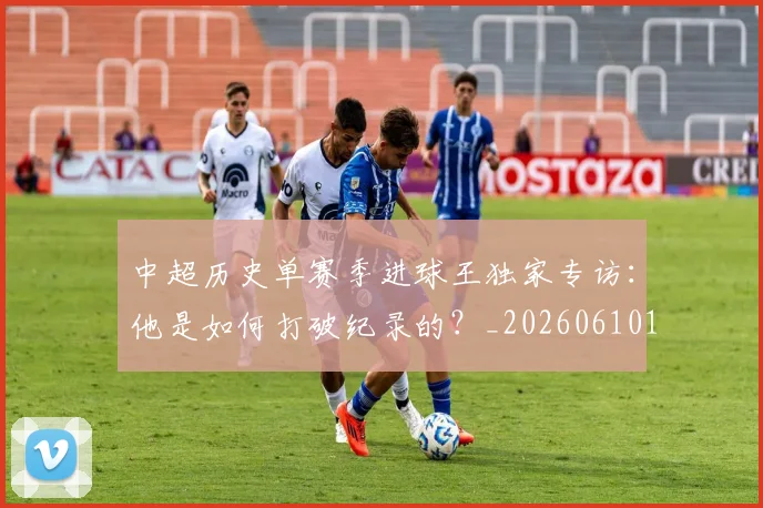 中超历史单赛季进球王独家专访：他是如何打破纪录的？_20260610190346
