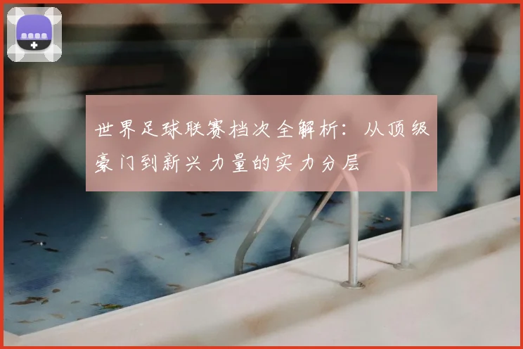 世界足球联赛档次全解析：从顶级豪门到新兴力量的实力分层