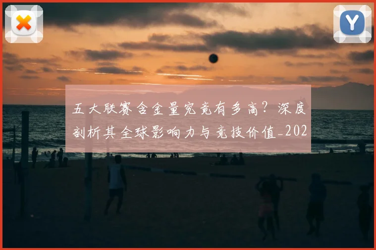 五大联赛含金量究竟有多高？深度剖析其全球影响力与竞技价值_20260611141031