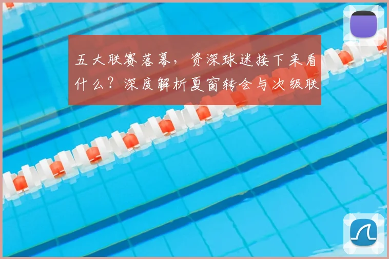 五大联赛落幕，资深球迷接下来看什么？深度解析夏窗转会与次级联赛观赛指南_20260611141810
