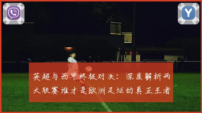 英超与西甲终极对决：深度解析两大联赛谁才是欧洲足坛的真正王者