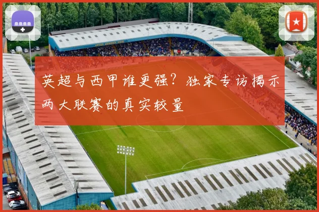 英超与西甲谁更强？独家专访揭示两大联赛的真实较量