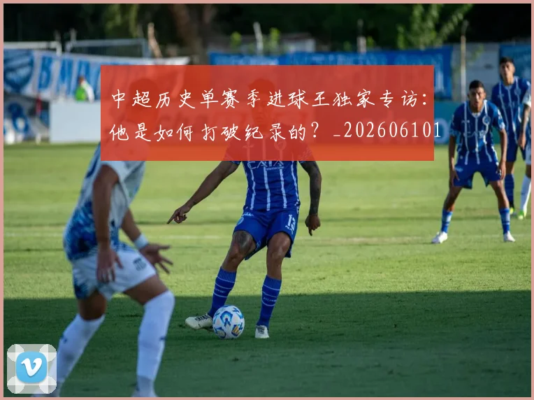 中超历史单赛季进球王独家专访：他是如何打破纪录的？_20260610190346