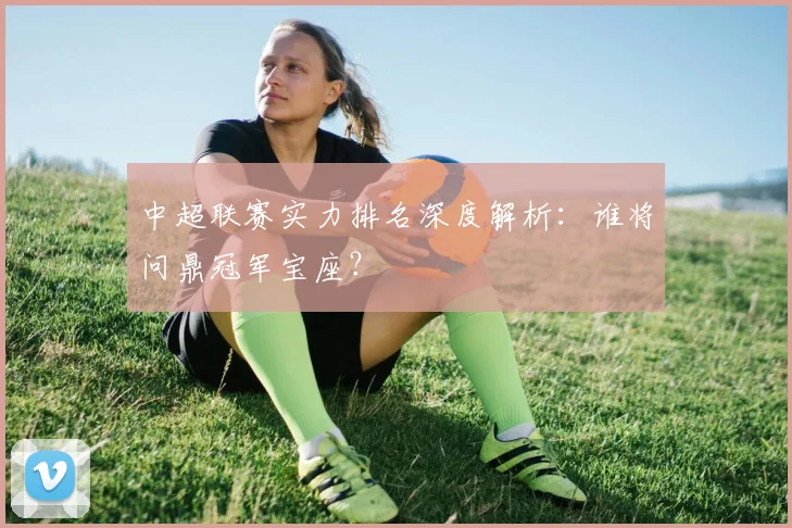 中超联赛实力排名深度解析：谁将问鼎冠军宝座？