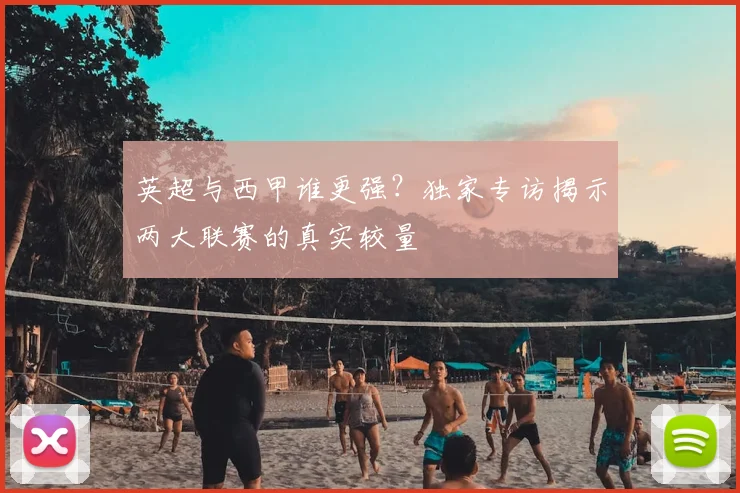 英超与西甲谁更强?独家专访揭示两大联赛的真实较量